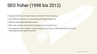 SEO früher (1998 bis 2012)
• Keyword Stuffing, sinnlose Inhalte, versteckte Texte, Cloaking…
• Exact Match Domains, zb. www.gebrauchtwagen-kaufen.de
• Wahllos viele billige Backlinks kaufen
• Mehr oder weniger identische Suchergebnisse für jedermann
• Grundsätzlich keine Qualität, sondern Masse statt Klasse. Jeder Müll konnte auf gute
Rankingpositionen gehievt werden.
www.seonative.de | 11
 