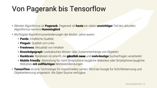 Von Pagerank bis Tensorflow
• Ältester Algorithmus ist Pagerank. Pagerank ist heute ein relativ unwichtiger Teil des aktuellen
Algorithmus namens Hummingbird.
• Wichtigste Algorithmusveränderungen der letzten Jahre waren:
• Panda: Inhaltliche Qualität
• Pinguin: Qualität von Links
• Freshness: Aktualität von Inhalten
• Knowledgegraph: Lexikalisches Wissen über Zusammenhänge von Objekten
• Rankbrain: Rankbrain ist eine KI, die gänzlich neue und mehrdeutige Suchanfragen verarbeitet
• Mobile friendly: Abstrafung für nicht Smartphone-taugliche Websites oder Smartphone-taugliche
Websites mit vollflächigen Werbeeinblendungen
• TensorFlow ist eine Technologie für maschinelles Lernen. Wird bei Google für Schrifterkennung und
Objekterkennung eingesetzt. Als Open Source verfügbar.
www.seonative.de | 12
 