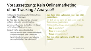 Voraussetzung: Kein Onlinemarketing
ohne Tracking / Analyse!!
Nicht einmal 9% der deutschen Unternehmen
nutzen aktiv Webanalyse.
Der Rest lässt den Datenschatz entweder
verfallen oder nutzt keinerlei Analyse.
Von diesem Rest wird der Großteil in 5 Jahren
nicht mehr am Markt teilnehmen.
Beispiel: Traffic allein ist nicht alles.
Welche Trafficquellen konvertieren besser?
Google, Newsletter oder Facebook?
Welche Quellen erzeugen den höheren
durchschnittlichen Warenkorbwert?
Man kann nicht optimieren, was man nicht
messen kann.
Ein Ziel ist nur dann ein Ziel, wenn man die
Zielerreichung messen kann.
Wichtigste Grundfragen bei der digitalen Analyse:
• Was ist geschehen?
• Wann ist es geschehen?
• Warum ist es geschehen?
Was man nicht optimiert, braucht man nicht
messen.
www.seonative.de | 18
 