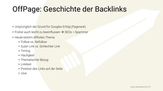 OffPage: Geschichte der Backlinks
• Ursprünglich der Grund für Googles Erfolg (Pagerank)
• Früher auch leicht zu beeinflussen  SEOs = Spammer
• Heute extrem diffiziles Thema
• Follow vs. Nofollow
• Guter Link vs. Schlechter Link
• Timing
• Häufigkeit
• Thematischer Bezug
• Linktext
• Position des Links auf der Seite
• Usw.
www.seonative.de | 21
 