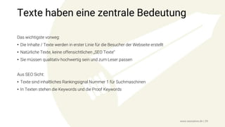 Texte haben eine zentrale Bedeutung
Das wichtigste vorweg:
• Die Inhalte / Texte werden in erster Linie für die Besucher der Webseite erstellt
• Natürliche Texte, keine offensichtlichen „SEO Texte“
• Sie müssen qualitativ hochwertig sein und zum Leser passen
Aus SEO Sicht:
• Texte sind inhaltliches Rankingsignal Nummer 1 für Suchmaschinen
• In Texten stehen die Keywords und die Proof Keywords
www.seonative.de | 29
 