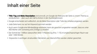 Inhalt einer Seite
• Title-Tag und Meta-Description sind sinnvoll, um Google die Relevanz der Seite zu einem Thema zu
verdeutlichen – aber auch als Call-to-Action in den Suchergebnissen.
• Google entscheidet sich willkürlich, ob die Meta Description oder Teile des Inhaltes angezeigt werden.
• Jede Seite kann nur auf ein Keyword optimiert werden
• Auch wenn Google eine Mindestlänge abstreitet, kann als gesichert angesehen werden, dass es unter
400 Wörter sehr schwierig wird, Erfolge zu erzielen.
• Der Schnitt bei 1 Million überprüften Seite 1 Platzierung (Pos. 1-10) im englischsprachigen Raum war
über 1.800 Wörter.
• Keywords in wichtigen strukturellen Elementen wie Überschriften werden stärker gewichtet.
www.seonative.de | 30
 