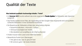 Qualität der Texte
Was bedeutet qualitativ hochwertige Inhalte / Texte?
• Im Sommer 2011 wurde weltweit das erste sogenannte Panda Update für Webseiten aller Sprachen
ausgerollt.
• Das Panda Update ist ein Filter, der regelmäßig auf den Google-Index angewandt wird und qualitativ
schlechte Webseiten in ihrer Sichtbarkeit herabsetzt.
• Die Bewertung der Webseiten erfolgt über verschiedene Signale:
• Nutzerfreundlichkeit / informativ / Aufbau
• Vertrauenswürdigkeit der Inhalte
• Wie detailliert und sorgfältig ist der Inhalt aufbereitet
• Inhalte müssen beim Lesen einen Mehrwert bieten
• Wesentliche Punkte zum Überzeugen:
• Hier gibt es das, was du gesucht hast
• Wir sind ein guter / der beste Anbieter
www.seonative.de | 31
 