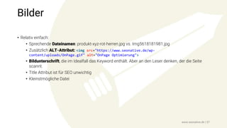 Bilder
• Relativ einfach:
• Sprechende Dateinamen: produkt-xyz-rot-herren.jpg vs. Img5618181981.jpg
• Zusätzlich ALT-Attribut: <img src="https://www.seonative.de/wp-
content/uploads/OnPage.gif" alt="OnPage Optimierung">
• Bildunterschrift, die im Idealfall das Keyword enthält. Aber an den Leser denken, der die Seite
scannt.
• Title Attribut ist für SEO unwichtig
• Kleinstmögliche Datei
www.seonative.de | 37
 