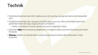 Technik
• Fehlerfreier Quellcode nach W3C Validierung ist nicht wichtig, solange die Seite korrekt dargestellt
wird
• Google berücksichtigt CSS, Javascript und führt dieses auch aus. Aber mit komplett dynamisch
generierten Seiten (zB. Ajax, AngularJS) gibt es Probleme.
• Daher in der Search Console „Abrufen wie durch Google Bot“ nutzen
• Sicherheit: https Verschlüsselung obligatorisch, ermöglicht zudem auch die Verwendung des http/2
Protokolls
• Sitemap erstellen und aktuell halten und bei Google Search Console (Bing Webmaster Tools)
einreichen
www.seonative.de | 39
 
