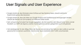 User Signals und User Experience
• Google streitet ab, das Klickraten einen Einfluss auf das Ranking haben, obwohl zahlreiche
Experimente genau dies beweisen.
• Google streitet ab, dass die Daten aus Google Analytics als Qualitätssignal herangezogen werden,
obwohl der Betrieb von GA hunderte von Millionen Dollar kostet.
• Sehr schwammig formuliert hat Google zugegeben, die Zeit zwischen dem Besuch einer Seite und der
Rückkehr zur SERP als Signal zu werten; Suchergebnisse werden gelegentlich auch A/B getestet.
• Viel naheliegender für den Alltag: Wenn der Nutzer erst einmal auf der Seite ist, dann sollte er auch die
gewünschte Conversion ausführen. Sonst ist der teuer erarbeitete SEO-Traffic verschwendet.
www.seonative.de | 43
 