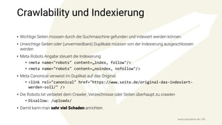 Crawlability und Indexierung
• Wichtige Seiten müssen durch die Suchmaschine gefunden und indexiert werden können.
• Unwichtige Seiten oder (unvermeidbare) Duplikate müssen von der Indexierung ausgeschlossen
werden
• Meta Robots Angabe steuert die Indexierung:
• <meta name="robots" content=„index, follow"/>
• <meta name="robots" content=„noindex, nofollow"/>
• Meta Canonical verweist im Duplikat auf das Original:
• <link rel="canonical" href="https://www.seite.de/original-das-indexiert-
werden-soll/" />
• Die Robots.txt verbietet dem Crawler, Verzeichnisse oder Seiten überhaupt zu crawlen
• Disallow: /uploads/
• Damit kann man sehr viel Schaden anrichten.
www.seonative.de | 45
 