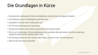 Die Grundlagen in Kürze
• Fantastische, teilenswerte Inhalte und Backlinks sind die zwei wichtigsten Faktoren
• Eine Website muss für Mobilgeräte optimiert sein
• Ladezeiten müssen unter 2 Sekunden sein
• HTTPS Verschlüsselung ist notwendig
• Strukturierte Daten nach schema.org sind die Zukunft der Suche
• SEO ist ein vollwertiger Teil des Marketingmixes und keine Wundermedizin, die Ihre Kunden auf
magische Weise Ihre Produkte kaufen lässt
• Die richtige Antwort auf die meisten SEO Fragen ist fast immer „Kommt drauf an“
• SEO ist sehr technisch geworden
www.seonative.de | 47
 