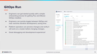 18
Conﬁdential do not distribute 18
GitOps Run
● Engineers can get started quickly with a simple
onboarding process for getting Flux and Weave
GitOps installed.
● Engineers can quickly toggle between GitOps and
near real-time iterative development, saving time.
● Platform operators can preview changes and verify it
will work on a cluster before merging changes.
● Great debugging and development experience!
 