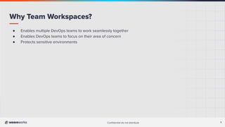 7
Conﬁdential do not distribute 7
● Enables multiple DevOps teams to work seamlessly together
● Enables DevOps teams to focus on their area of concern
● Protects sensitive environments
Why Team Workspaces?
 