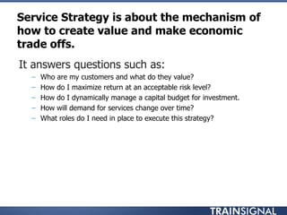 Service Strategy is about the mechanism of
how to create value and make economic
trade offs.
• It answers questions such as:
– Who are my customers and what do they value?
– How do I maximize return at an acceptable risk level?
– How do I dynamically manage a capital budget for investment.
– How will demand for services change over time?
– What roles do I need in place to execute this strategy?
 