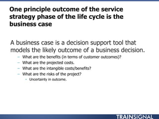 One principle outcome of the service
strategy phase of the life cycle is the
business case
• A business case is a decision support tool that
models the likely outcome of a business decision.
– What are the benefits (in terms of customer outcomes)?
– What are the projected costs.
– What are the intangible costs/benefits?
– What are the risks of the project?
• Uncertainty in outcome.
 