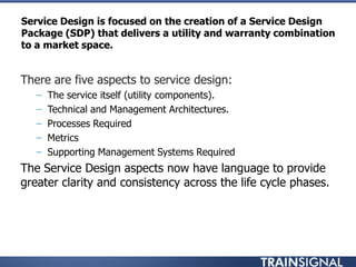 Service Design is focused on the creation of a Service Design
Package (SDP) that delivers a utility and warranty combination
to a market space.
• There are five aspects to service design:
– The service itself (utility components).
– Technical and Management Architectures.
– Processes Required
– Metrics
– Supporting Management Systems Required
• The Service Design aspects now have language to provide
greater clarity and consistency across the life cycle phases.
 