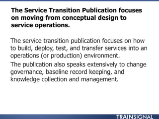 The Service Transition Publication focuses
on moving from conceptual design to
service operations.
• The service transition publication focuses on how
to build, deploy, test, and transfer services into an
operations (or production) environment.
• The publication also speaks extensively to change
governance, baseline record keeping, and
knowledge collection and management.
 