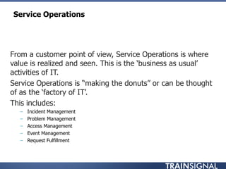 Service Operations
• From a customer point of view, Service Operations is where
value is realized and seen. This is the „business as usual‟
activities of IT.
• Service Operations is “making the donuts” or can be thought
of as the „factory of IT‟.
• This includes:
– Incident Management
– Problem Management
– Access Management
– Event Management
– Request Fulfillment
 