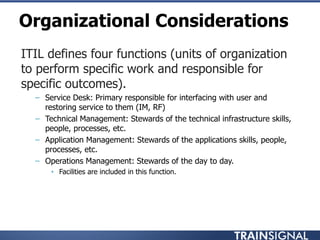 Organizational Considerations
• ITIL defines four functions (units of organization
to perform specific work and responsible for
specific outcomes).
– Service Desk: Primary responsible for interfacing with user and
restoring service to them (IM, RF)
– Technical Management: Stewards of the technical infrastructure skills,
people, processes, etc.
– Application Management: Stewards of the applications skills, people,
processes, etc.
– Operations Management: Stewards of the day to day.
• Facilities are included in this function.
 