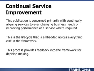 Continual Service
Improvement
• This publication is concerned primarily with continually
aligning services to ever changing business needs or
improving performance of a service where required.
• This is the lifecycle that is embedded across everything
else in the framework.
• This process provides feedback into the framework for
decision making.
 