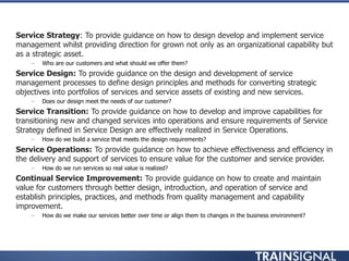 • Service Strategy: To provide guidance on how to design develop and implement service
management whilst providing direction for grown not only as an organizational capability but
as a strategic asset.
– Who are our customers and what should we offer them?
• Service Design: To provide guidance on the design and development of service
management processes to define design principles and methods for converting strategic
objectives into portfolios of services and service assets of existing and new services.
– Does our design meet the needs of our customer?
• Service Transition: To provide guidance on how to develop and improve capabilities for
transitioning new and changed services into operations and ensure requirements of Service
Strategy defined in Service Design are effectively realized in Service Operations.
– How do we build a service that meets the design requirements?
• Service Operations: To provide guidance on how to achieve effectiveness and efficiency in
the delivery and support of services to ensure value for the customer and service provider.
– How do we run services so real value is realized?
• Continual Service Improvement: To provide guidance on how to create and maintain
value for customers through better design, introduction, and operation of service and
establish principles, practices, and methods from quality management and capability
improvement.
– How do we make our services better over time or align them to changes in the business environment?
 