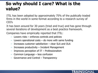 So why should I care? What is the
value?
• ITIL has been adopted by approximately 75% of the publically traded
firms in the world in some format according to a research survey of
CIO‟s
• It has been around for 30 years (tried and true) and has gone through
several iterations of development as a best practice framework.
• Companies have empirically reported that ITIL:
– Lowers risks – enforces controls and policies
– Lowers operational costs – do more with same funding
– Increases customer satisfaction – clear SLA and OLA
– Increases productivity – Incident Management
– Improves perception of IT – Professionalism
– Common Language – less confusion
– Governance and Control – Transparency
 