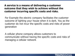 A service is a means of delivering a customer
outcome that they wish to achieve without the
customer incurring specific costs and risks.
• For Example the electric company facilitates the customer
outcome of lighting your house when it is dark. You as the
customer do not incur the specific costs and risks of power
generation
• A cellular phone company allows customers to
communicate without having the specific costs and risks of
managing a cellular network
 