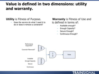 •Utility is Fitness of Purpose.
– Does the service do what I need it to
do or does it remove a constraint?
Value is defined in two dimensions: utility
and warranty.
•Warranty is Fitness of Use and
is defined in terms of:
– Available enough?
– Enough Capacity?
– Secure Enough?
– Continuous Enough?
 