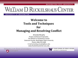 Welcome to
    Tools and Techniques
             for
Managing and Resolving Conflict
                  Amanda Murphy
            Project and Research Specialist,
           The William D. Ruckelshaus Center
     Extension Faculty, Washington State University
                 Phone: (206) 219-2409
          E-mail:amanda.g.murphy@wsu.edu
           www.RuckelshausCenter.wsu.edu
 