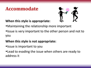 Accommodate

When this style is appropriate:
•Maintaining the relationship more important
•Issue is very important to the other person and not to
you
When this style is not appropriate:
•Issue is important to you
•Lead to evading the issue when others are ready to
address it
 