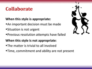Collaborate
When this style is appropriate:
•An important decision must be made
•Situation is not urgent
•Previous resolution attempts have failed
When this style is not appropriate:
•The matter is trivial to all involved
•Time, commitment and ability are not present
 