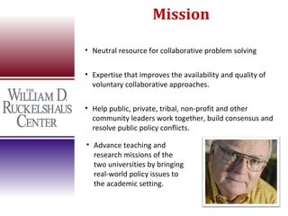 Mission

• Neutral resource for collaborative problem solving


• Expertise that improves the availability and quality of
  voluntary collaborative approaches.

• Help public, private, tribal, non-profit and other
  community leaders work together, build consensus and
  resolve public policy conflicts.

• Advance teaching and
  research missions of the
  two universities by bringing
  real-world policy issues to
  the academic setting.
 
