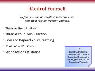 Control Yourself
           Before you can de-escalate someone else,
              you must first de-escalate yourself.

•Observe the Situation
•Observe Your Own Reaction
•Slow and Depend Your Breathing
•Relax Your Muscles
                                                       TIP:
•Get Space or Assistance                        Simply Admitting to
                                               Yourself That You Are
                                              Becoming Emotional Is
                                              the Biggest Step to De-
                                                Escalating Yourself.
 