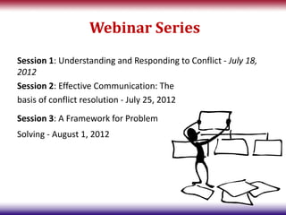 Webinar Series
Session 1: Understanding and Responding to Conflict - July 18,
2012
Session 2: Effective Communication: The
basis of conflict resolution - July 25, 2012
Session 3: A Framework for Problem
Solving - August 1, 2012
 