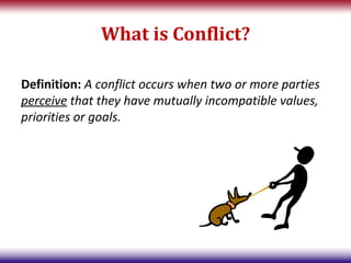 What is Conflict?

Definition: A conflict occurs when two or more parties
perceive that they have mutually incompatible values,
priorities or goals.
 