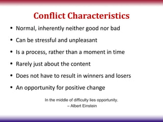 Conflict Characteristics
• Normal, inherently neither good nor bad
• Can be stressful and unpleasant
• Is a process, rather than a moment in time
• Rarely just about the content
• Does not have to result in winners and losers
• An opportunity for positive change
             In the middle of difficulty lies opportunity.
                          – Albert Einstein
 