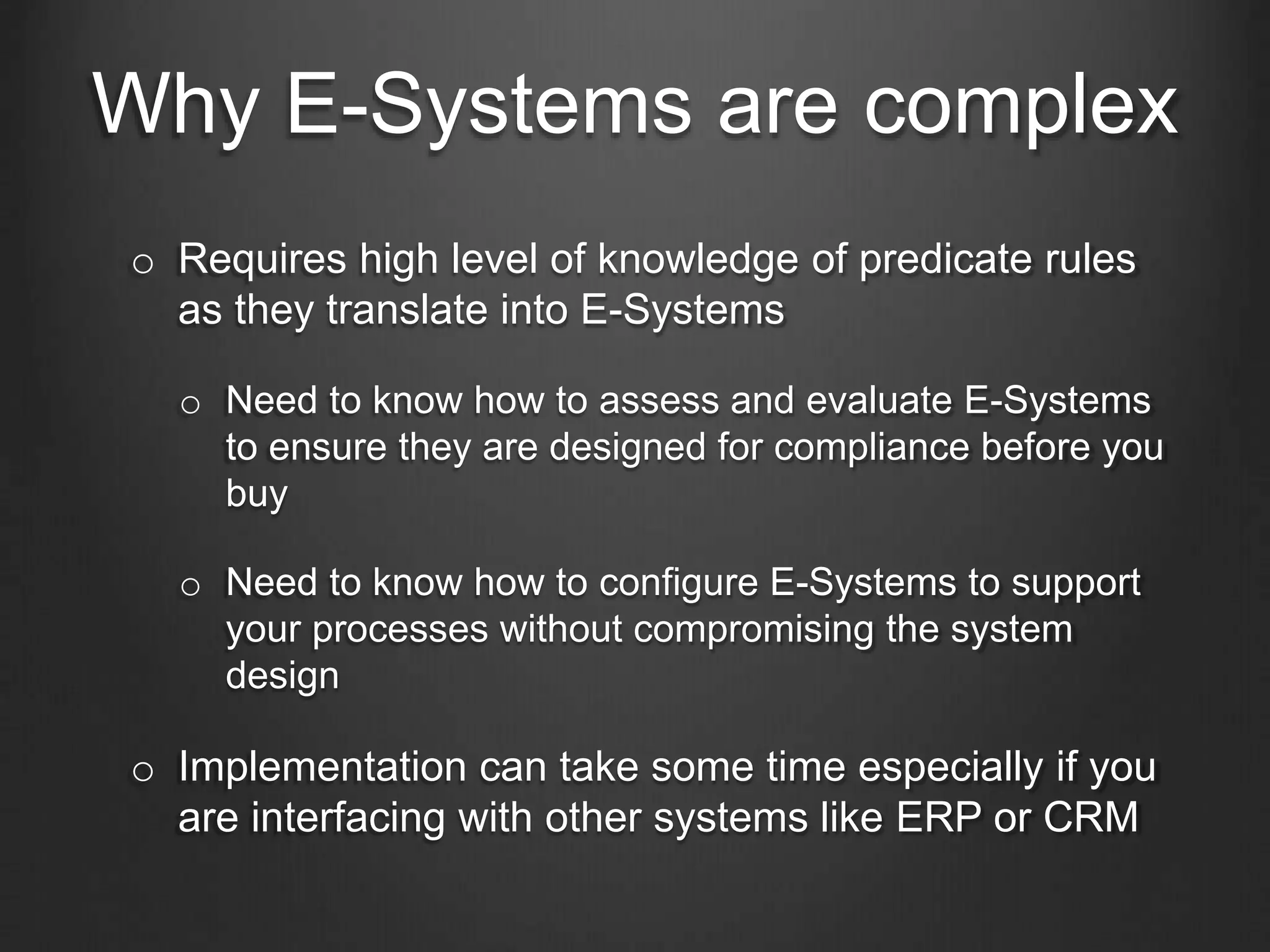 Why E-Systems are complex
o Requires high level of knowledge of predicate rules
as they translate into E-Systems
o Need to know how to assess and evaluate E-Systems
to ensure they are designed for compliance before you
buy
o Need to know how to configure E-Systems to support
your processes without compromising the system
design
o Implementation can take some time especially if you
are interfacing with other systems like ERP or CRM
 