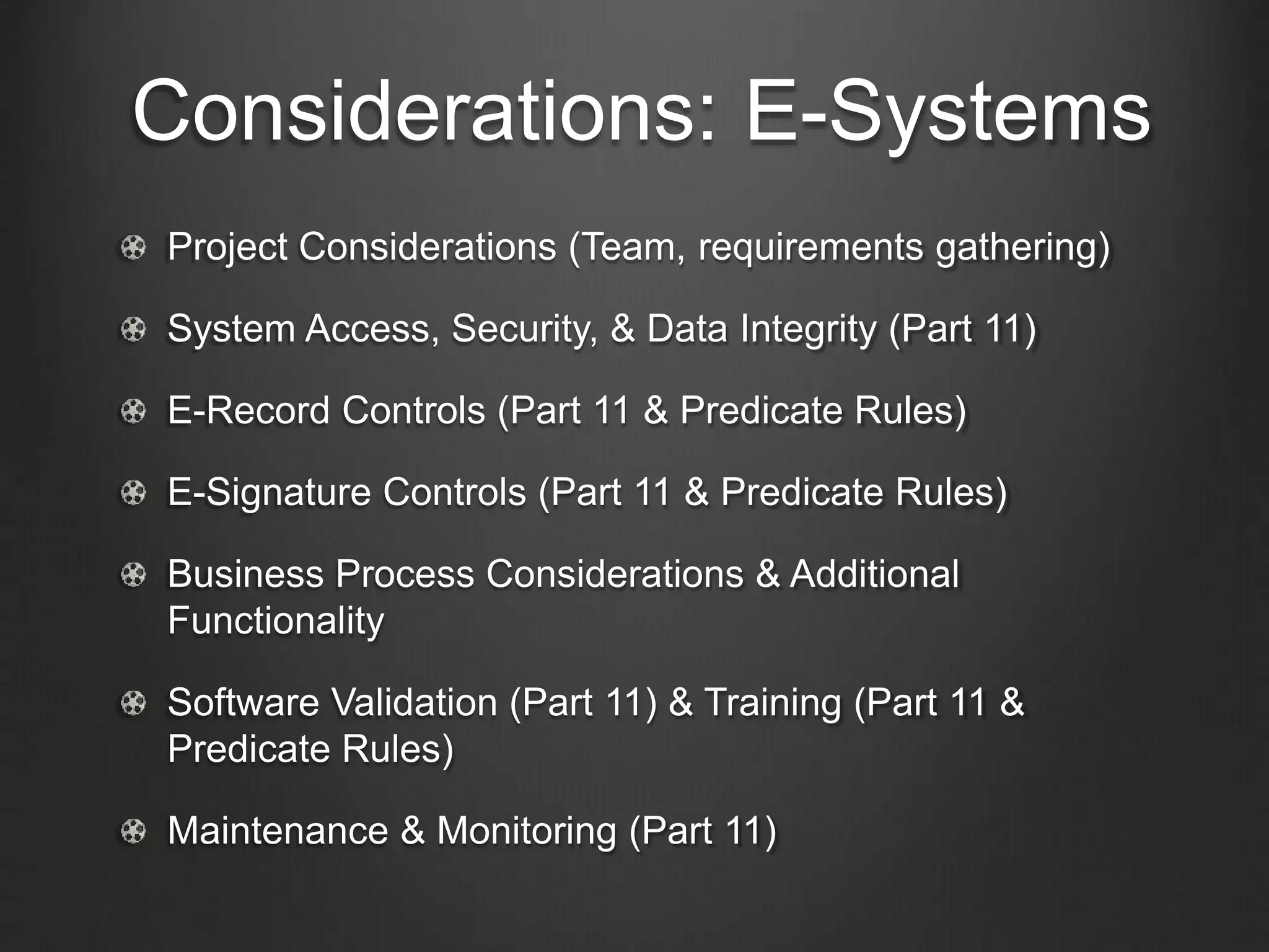 Considerations: E-Systems
Project Considerations (Team, requirements gathering)
System Access, Security, & Data Integrity (Part 11)
E-Record Controls (Part 11 & Predicate Rules)
E-Signature Controls (Part 11 & Predicate Rules)
Business Process Considerations & Additional
Functionality
Software Validation (Part 11) & Training (Part 11 &
Predicate Rules)
Maintenance & Monitoring (Part 11)
 
