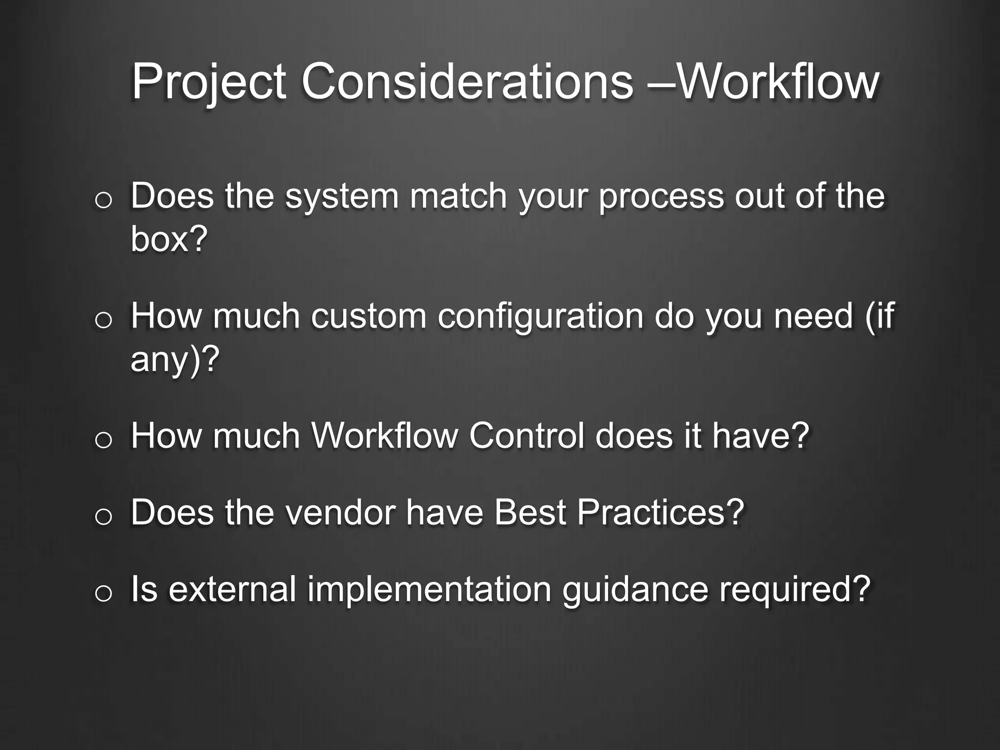Project Considerations –Workflow
o Does the system match your process out of the
box?
o How much custom configuration do you need (if
any)?
o How much Workflow Control does it have?
o Does the vendor have Best Practices?
o Is external implementation guidance required?
 