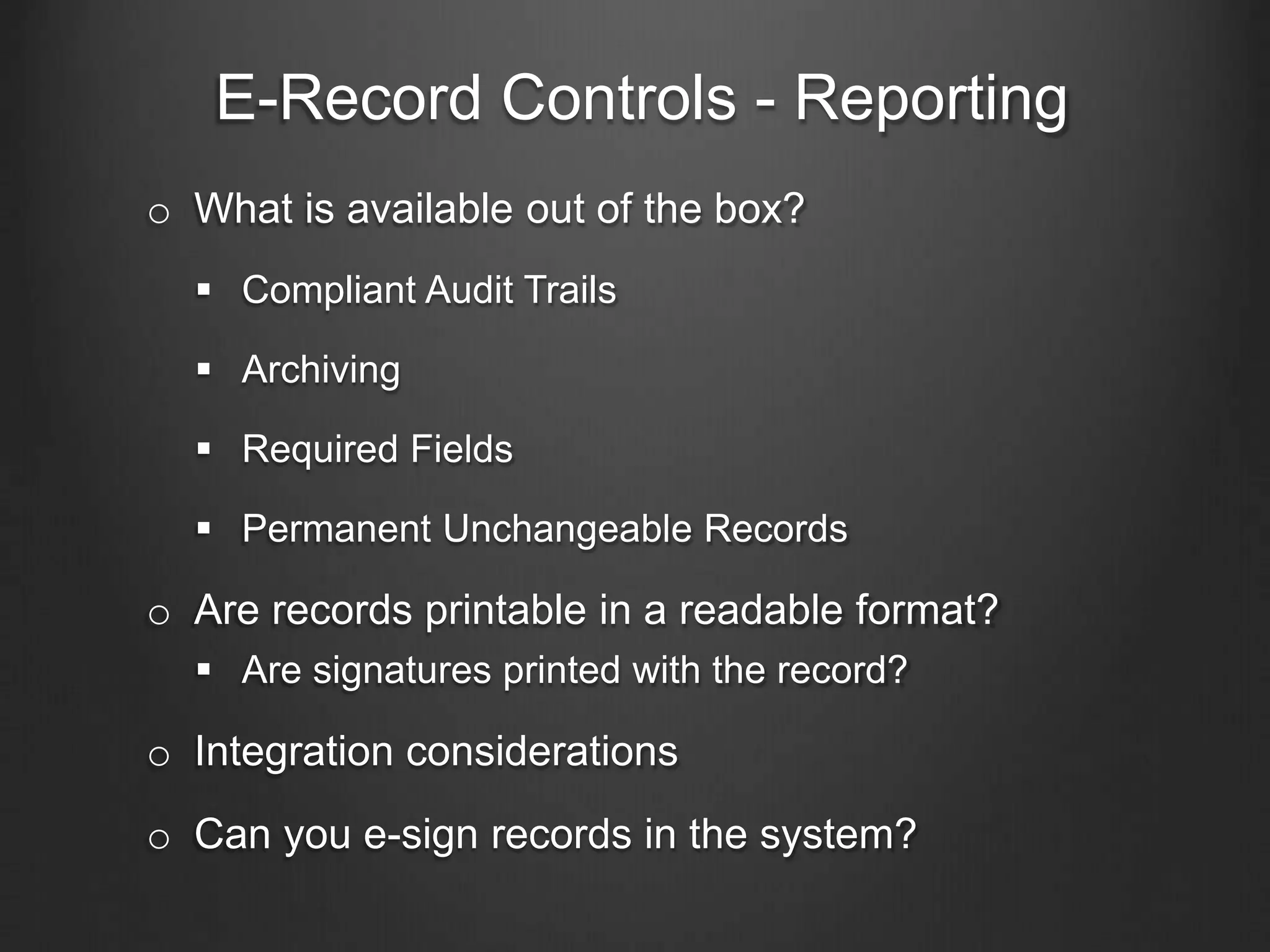 E-Record Controls - Reporting
o What is available out of the box?
 Compliant Audit Trails
 Archiving
 Required Fields
 Permanent Unchangeable Records
o Are records printable in a readable format?
 Are signatures printed with the record?
o Integration considerations
o Can you e-sign records in the system?
 
