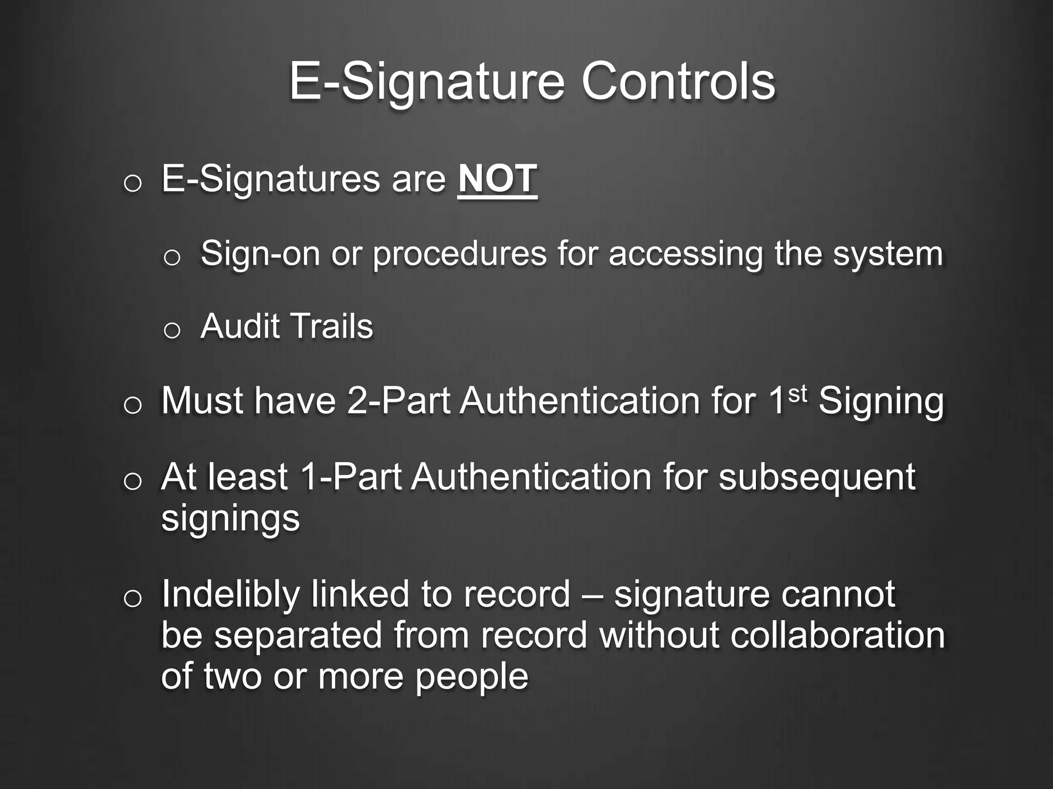 E-Signature Controls
o E-Signatures are NOT
o Sign-on or procedures for accessing the system
o Audit Trails
o Must have 2-Part Authentication for 1st Signing
o At least 1-Part Authentication for subsequent
signings
o Indelibly linked to record – signature cannot
be separated from record without collaboration
of two or more people
 