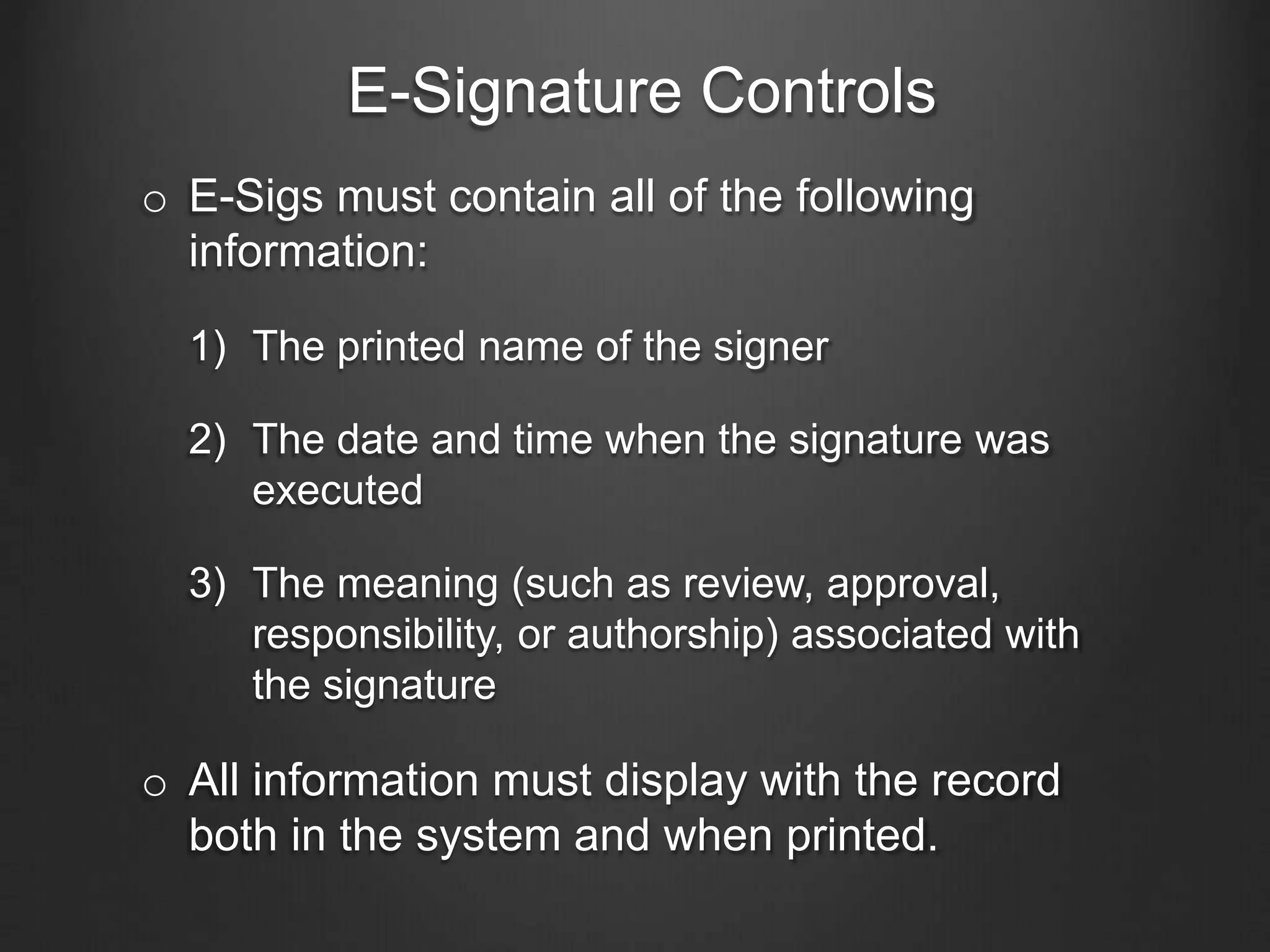 E-Signature Controls
o E-Sigs must contain all of the following
information:
1) The printed name of the signer
2) The date and time when the signature was
executed
3) The meaning (such as review, approval,
responsibility, or authorship) associated with
the signature
o All information must display with the record
both in the system and when printed.
 