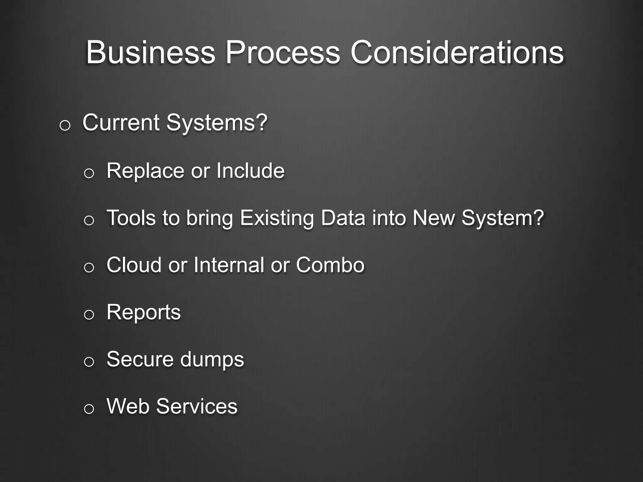 Business Process Considerations
o Current Systems?
o Replace or Include
o Tools to bring Existing Data into New System?
o Cloud or Internal or Combo
o Reports
o Secure dumps
o Web Services
 