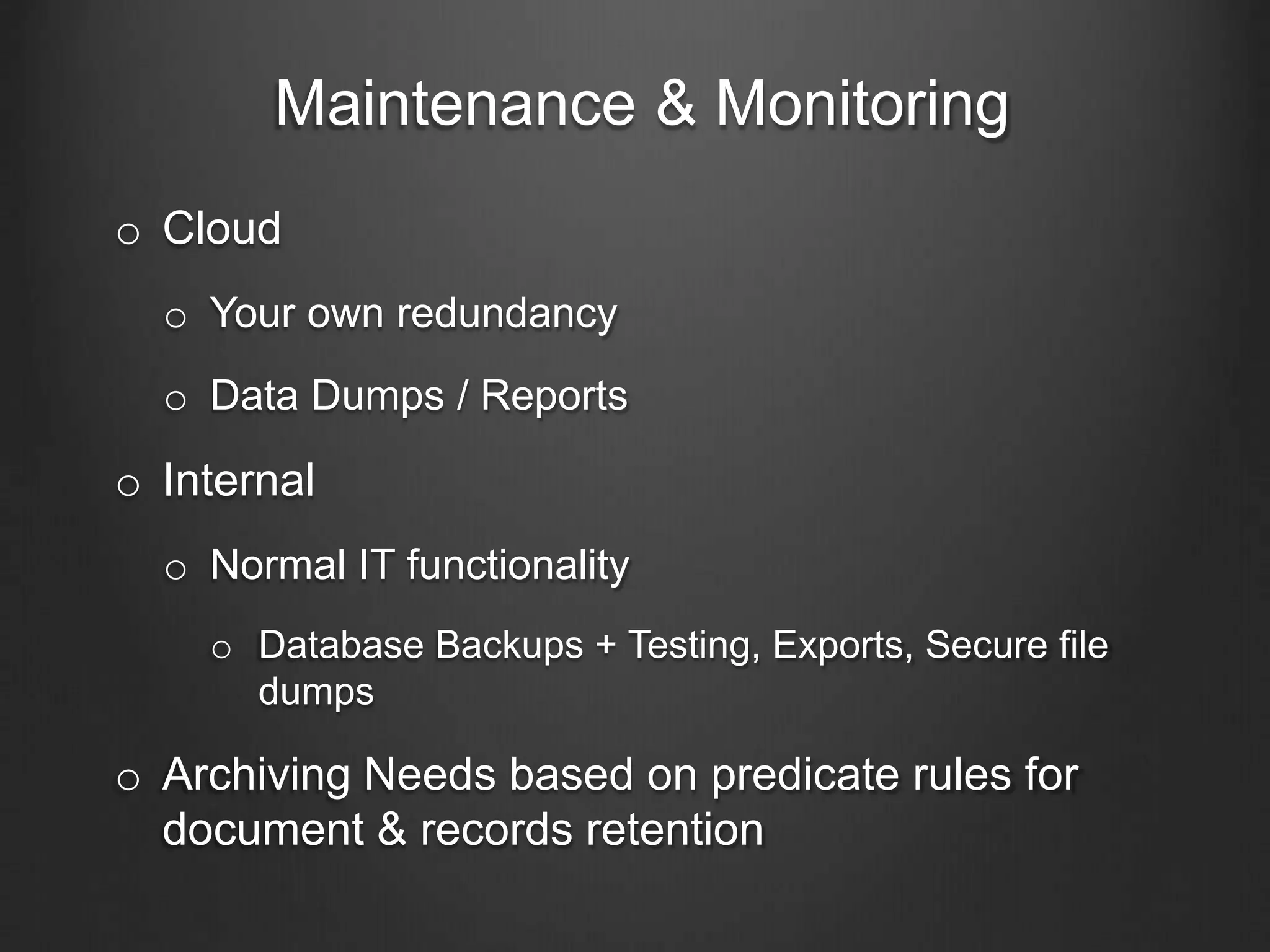 Maintenance & Monitoring
o Cloud
o Your own redundancy
o Data Dumps / Reports
o Internal
o Normal IT functionality
o Database Backups + Testing, Exports, Secure file
dumps
o Archiving Needs based on predicate rules for
document & records retention
 