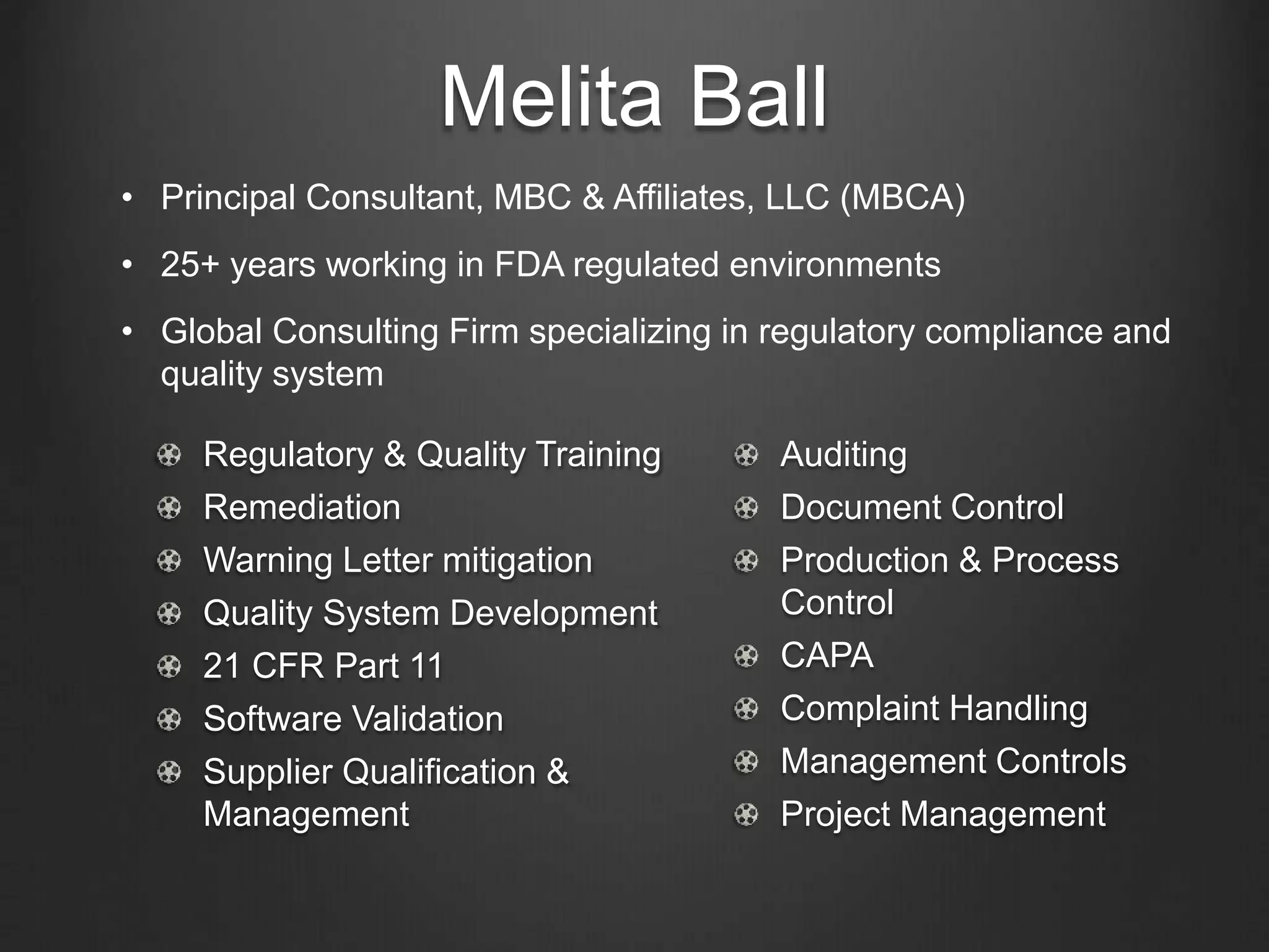 Melita Ball
Regulatory & Quality Training
Remediation
Warning Letter mitigation
Quality System Development
21 CFR Part 11
Software Validation
Supplier Qualification &
Management
Auditing
Document Control
Production & Process
Control
CAPA
Complaint Handling
Management Controls
Project Management
• Principal Consultant, MBC & Affiliates, LLC (MBCA)
• 25+ years working in FDA regulated environments
• Global Consulting Firm specializing in regulatory compliance and
quality system
 