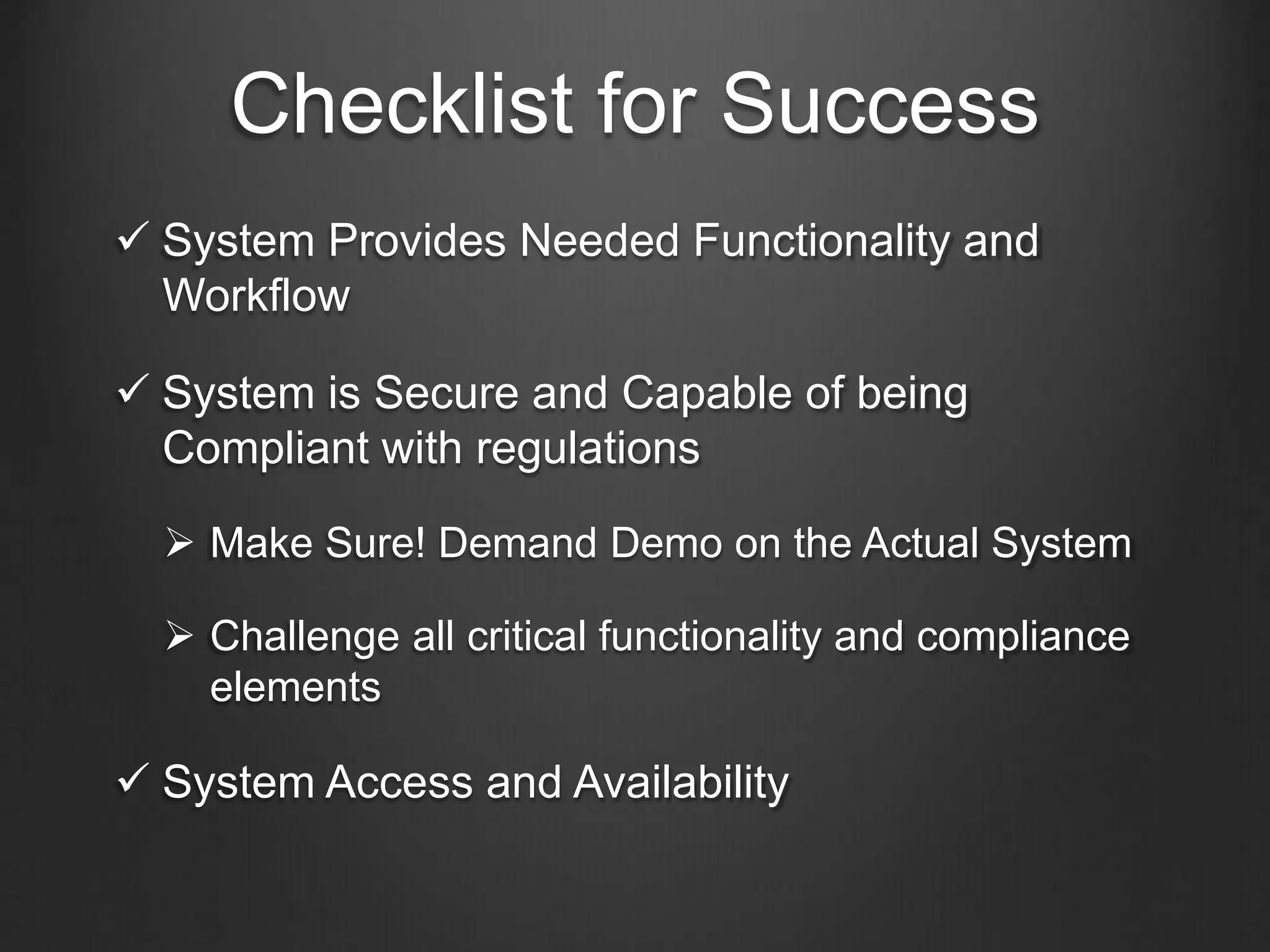 Checklist for Success
 System Provides Needed Functionality and
Workflow
 System is Secure and Capable of being
Compliant with regulations
 Make Sure! Demand Demo on the Actual System
 Challenge all critical functionality and compliance
elements
 System Access and Availability
 
