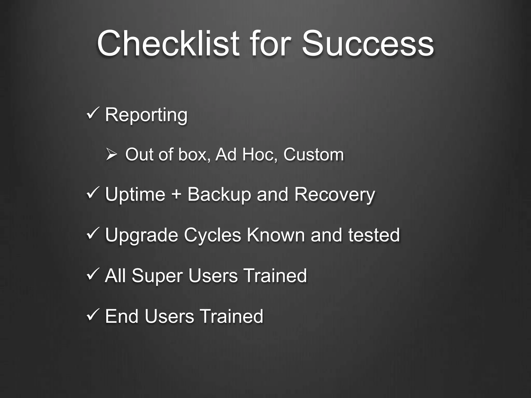 Checklist for Success
 Reporting
 Out of box, Ad Hoc, Custom
 Uptime + Backup and Recovery
 Upgrade Cycles Known and tested
 All Super Users Trained
 End Users Trained
 