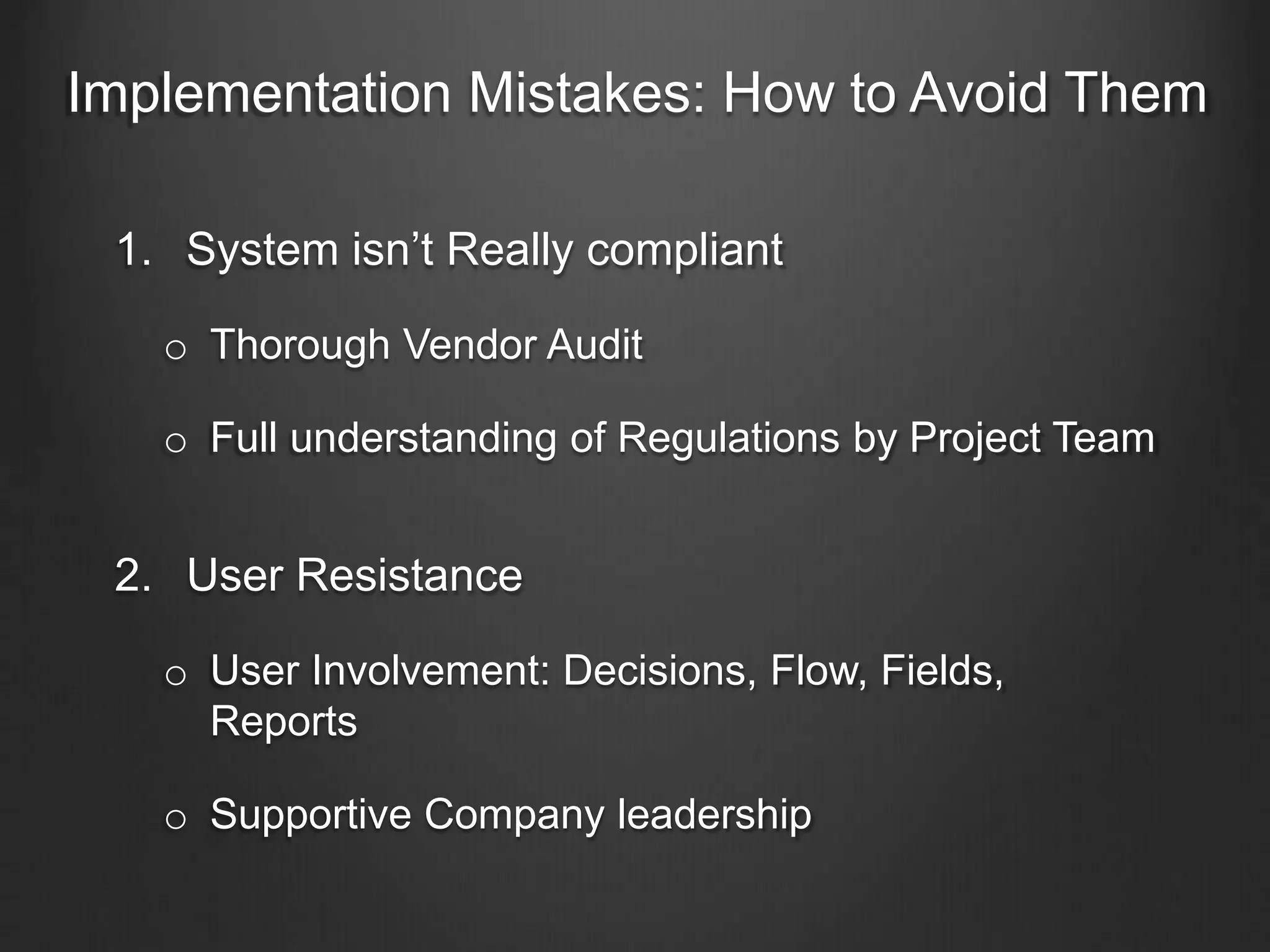 Implementation Mistakes: How to Avoid Them
1. System isn’t Really compliant
o Thorough Vendor Audit
o Full understanding of Regulations by Project Team
2. User Resistance
o User Involvement: Decisions, Flow, Fields,
Reports
o Supportive Company leadership
 