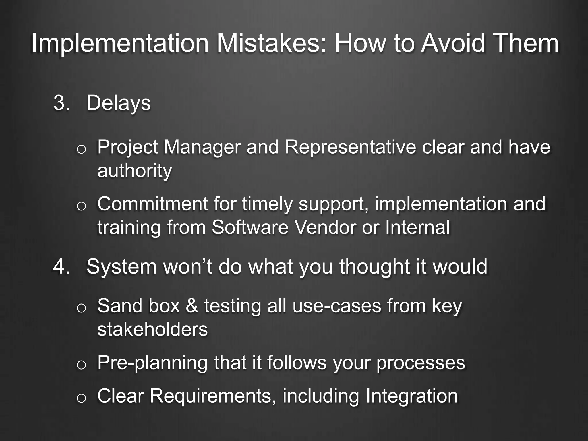Implementation Mistakes: How to Avoid Them
3. Delays
o Project Manager and Representative clear and have
authority
o Commitment for timely support, implementation and
training from Software Vendor or Internal
4. System won’t do what you thought it would
o Sand box & testing all use-cases from key
stakeholders
o Pre-planning that it follows your processes
o Clear Requirements, including Integration
 