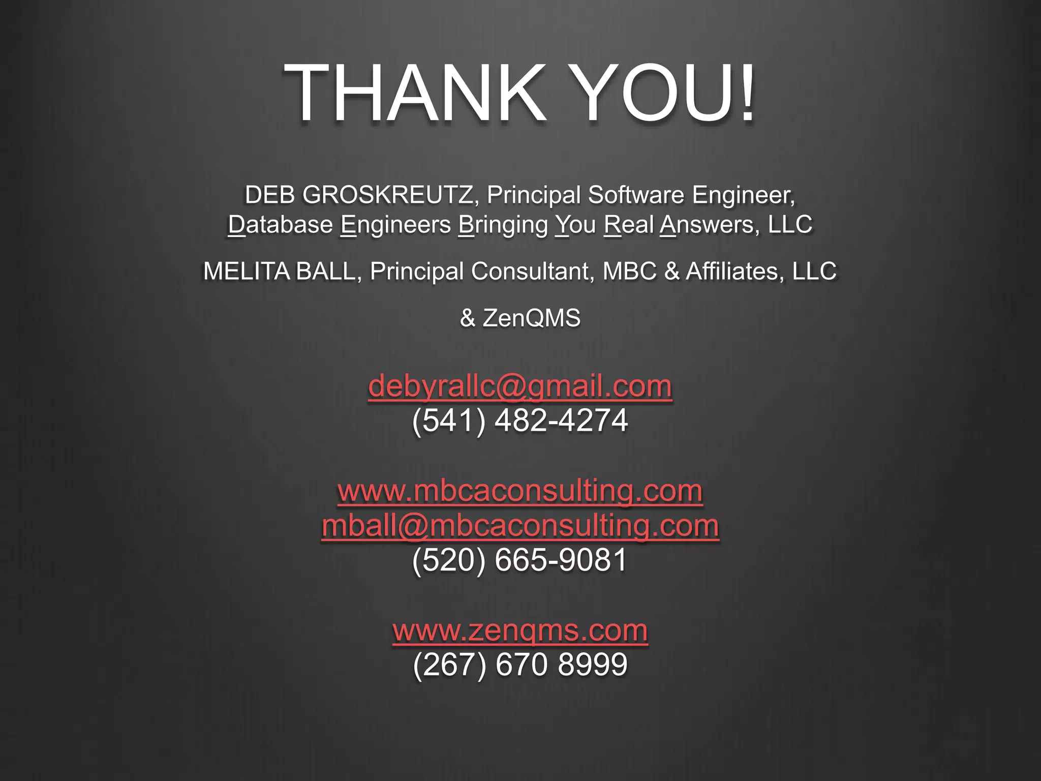 THANK YOU!
DEB GROSKREUTZ, Principal Software Engineer,
Database Engineers Bringing You Real Answers, LLC
MELITA BALL, Principal Consultant, MBC & Affiliates, LLC
& ZenQMS
debyrallc@gmail.com
(541) 482-4274
www.mbcaconsulting.com
mball@mbcaconsulting.com
(520) 665-9081
www.zenqms.com
(267) 670 8999
 