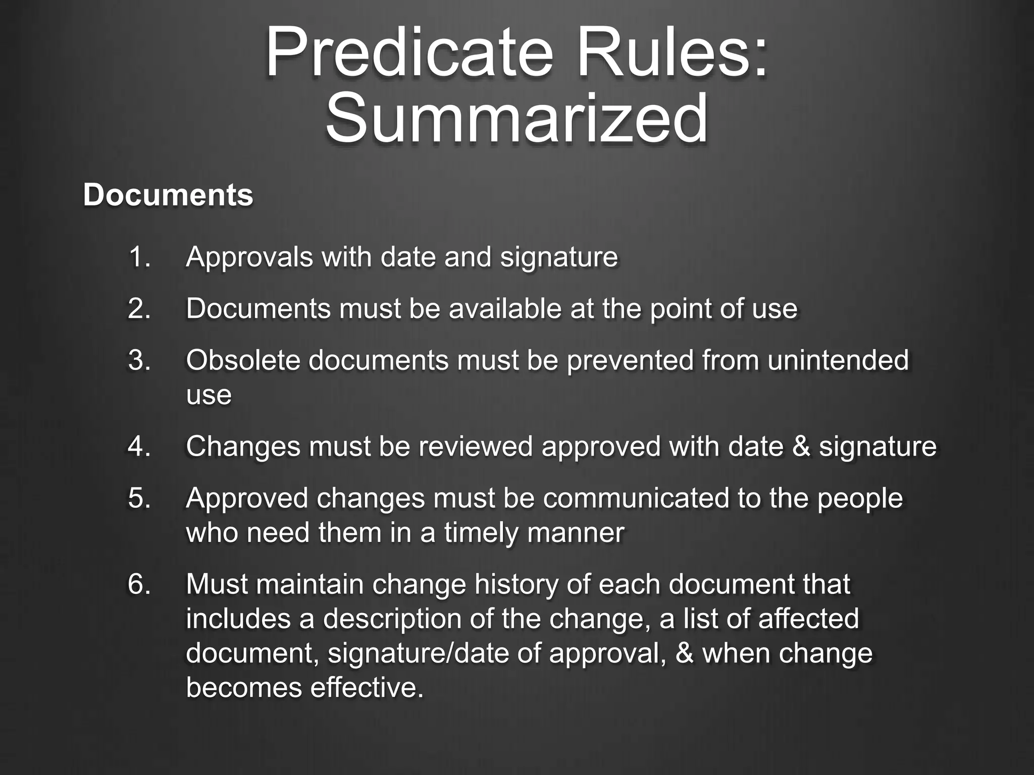 Predicate Rules:
Summarized
Documents
1. Approvals with date and signature
2. Documents must be available at the point of use
3. Obsolete documents must be prevented from unintended
use
4. Changes must be reviewed approved with date & signature
5. Approved changes must be communicated to the people
who need them in a timely manner
6. Must maintain change history of each document that
includes a description of the change, a list of affected
document, signature/date of approval, & when change
becomes effective.
 