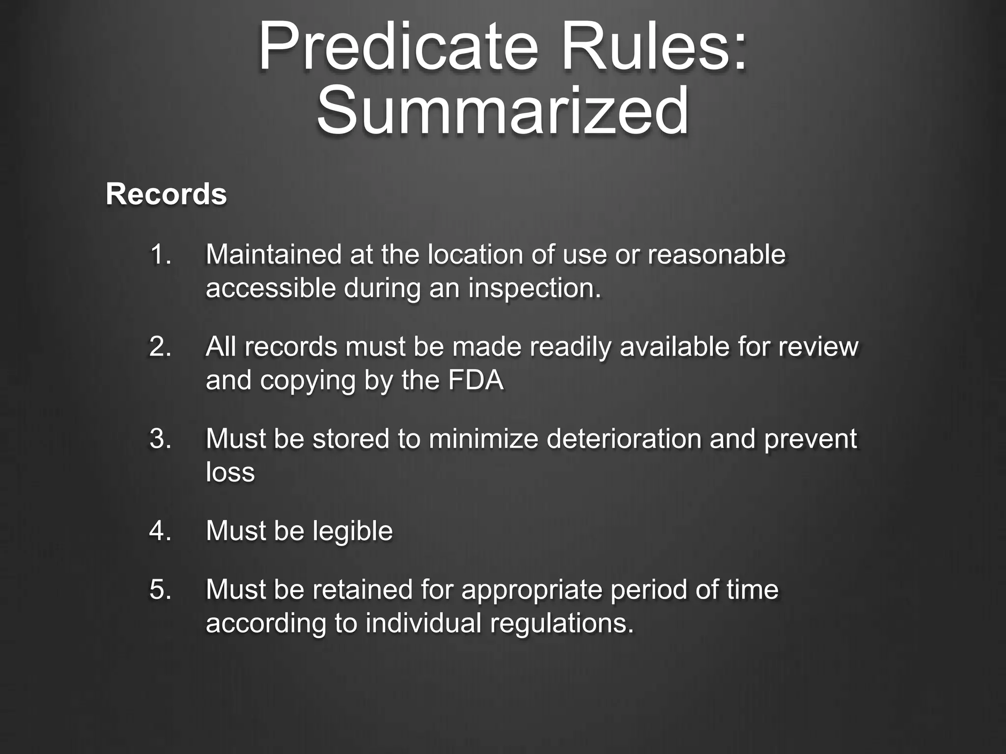 Predicate Rules:
Summarized
Records
1. Maintained at the location of use or reasonable
accessible during an inspection.
2. All records must be made readily available for review
and copying by the FDA
3. Must be stored to minimize deterioration and prevent
loss
4. Must be legible
5. Must be retained for appropriate period of time
according to individual regulations.
 