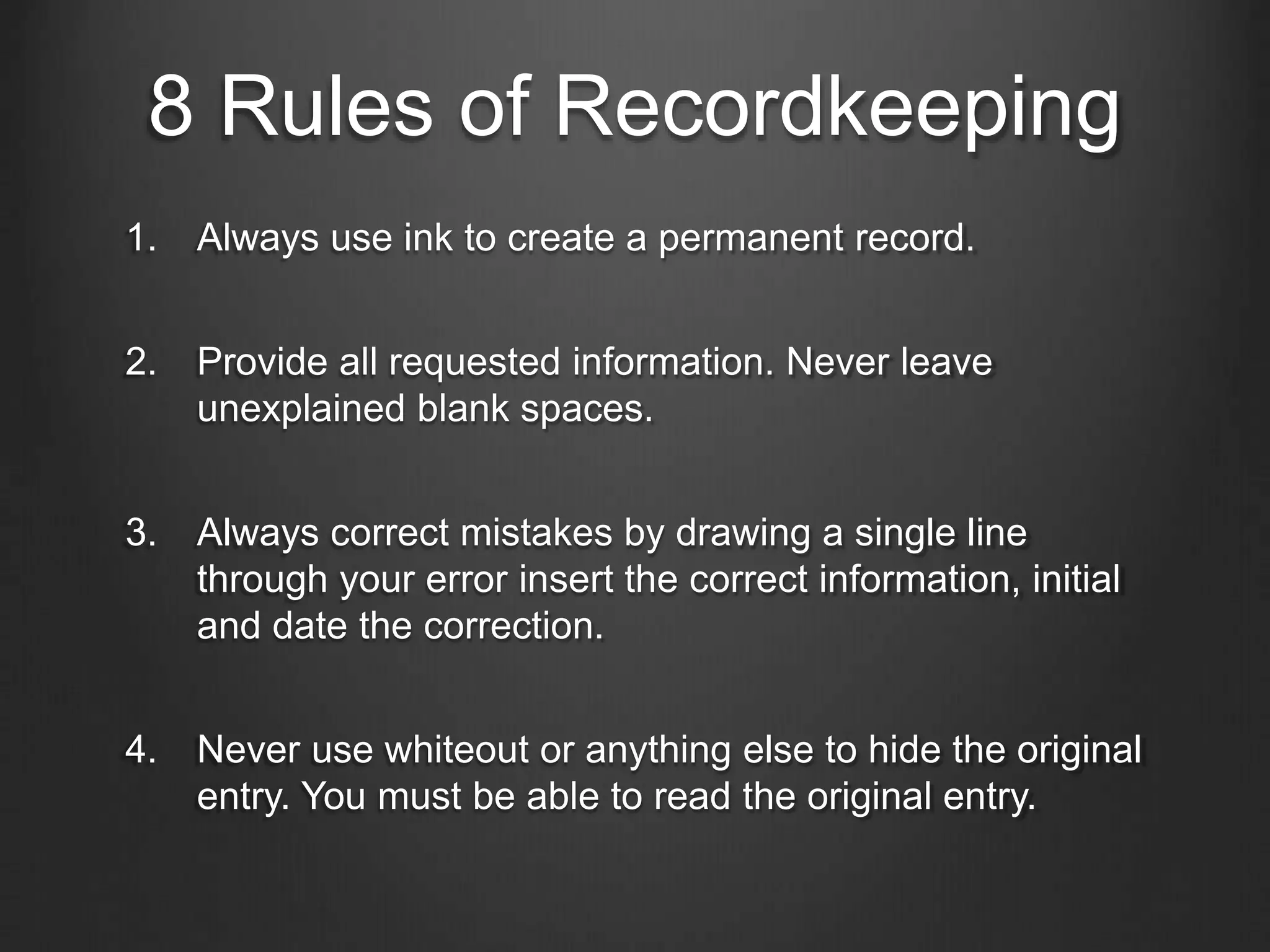 8 Rules of Recordkeeping
1. Always use ink to create a permanent record.
2. Provide all requested information. Never leave
unexplained blank spaces.
3. Always correct mistakes by drawing a single line
through your error insert the correct information, initial
and date the correction.
4. Never use whiteout or anything else to hide the original
entry. You must be able to read the original entry.
 